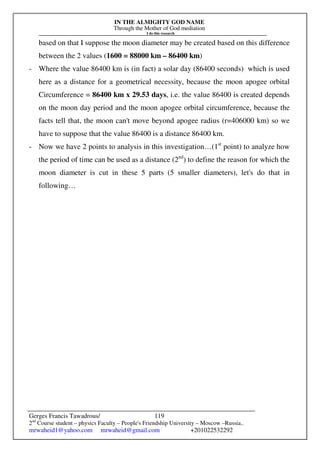 IN THE ALMIGHTY GOD NAME
Through the Mother of God mediation
I do this research
Gerges Francis Tawadrous/
2nd
Course student – physics Faculty – People's Friendship University – Moscow –Russia..
mrwaheid1@yahoo.com mrwaheid@gmail.com +201022532292
119
based on that I suppose the moon diameter may be created based on this difference
between the 2 values (1600 = 88000 km – 86400 km)
- Where the value 86400 km is (in fact) a solar day (86400 seconds) which is used
here as a distance for a geometrical necessity, because the moon apogee orbital
Circumference = 86400 km x 29.53 days, i.e. the value 86400 is created depends
on the moon day period and the moon apogee orbital circumference, because the
facts tell that, the moon can't move beyond apogee radius (r=406000 km) so we
have to suppose that the value 86400 is a distance 86400 km.
- Now we have 2 points to analysis in this investigation…(1st
point) to analyze how
the period of time can be used as a distance (2nd
) to define the reason for which the
moon diameter is cut in these 5 parts (5 smaller diameters), let's do that in
following…
 