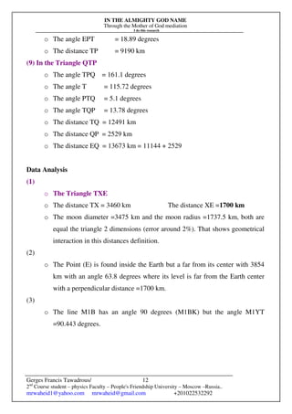 IN THE ALMIGHTY GOD NAME
Through the Mother of God mediation
I do this research
Gerges Francis Tawadrous/
2nd
Course student – physics Faculty – People's Friendship University – Moscow –Russia..
mrwaheid1@yahoo.com mrwaheid@gmail.com +201022532292
12
o The angle EPT = 18.89 degrees
o The distance TP = 9190 km
(9) In the Triangle QTP
o The angle TPQ = 161.1 degrees
o The angle T = 115.72 degrees
o The angle PTQ = 5.1 degrees
o The angle TQP = 13.78 degrees
o The distance TQ = 12491 km
o The distance QP = 2529 km
o The distance EQ = 13673 km = 11144 + 2529
Data Analysis
(1)
o The Triangle TXE
o The distance TX = 3460 km The distance XE =1700 km
o The moon diameter =3475 km and the moon radius =1737.5 km, both are
equal the triangle 2 dimensions (error around 2%). That shows geometrical
interaction in this distances definition.
(2)
o The Point (E) is found inside the Earth but a far from its center with 3854
km with an angle 63.8 degrees where its level is far from the Earth center
with a perpendicular distance =1700 km.
(3)
o The line M1B has an angle 90 degrees (M1BK) but the angle M1YT
=90.443 degrees.
 
