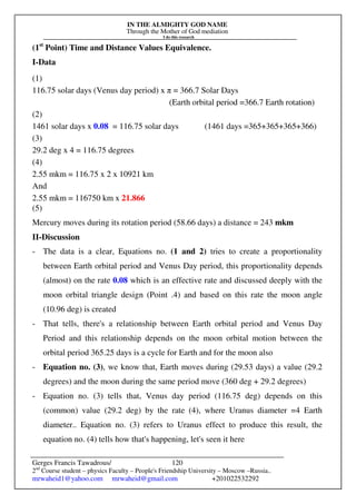 IN THE ALMIGHTY GOD NAME
Through the Mother of God mediation
I do this research
Gerges Francis Tawadrous/
2nd
Course student – physics Faculty – People's Friendship University – Moscow –Russia..
mrwaheid1@yahoo.com mrwaheid@gmail.com +201022532292
120
(1st
Point) Time and Distance Values Equivalence.
I-Data
(1)
116.75 solar days (Venus day period) x π = 366.7 Solar Days
(Earth orbital period =366.7 Earth rotation)
(2)
1461 solar days x 0.08 = 116.75 solar days (1461 days =365+365+365+366)
(3)
29.2 deg x 4 = 116.75 degrees
(4)
2.55 mkm = 116.75 x 2 x 10921 km
And
2.55 mkm = 116750 km x 21.866
(5)
Mercury moves during its rotation period (58.66 days) a distance = 243 mkm
II-Discussion
- The data is a clear, Equations no. (1 and 2) tries to create a proportionality
between Earth orbital period and Venus Day period, this proportionality depends
(almost) on the rate 0.08 which is an effective rate and discussed deeply with the
moon orbital triangle design (Point .4) and based on this rate the moon angle
(10.96 deg) is created
- That tells, there's a relationship between Earth orbital period and Venus Day
Period and this relationship depends on the moon orbital motion between the
orbital period 365.25 days is a cycle for Earth and for the moon also
- Equation no. (3), we know that, Earth moves during (29.53 days) a value (29.2
degrees) and the moon during the same period move (360 deg + 29.2 degrees)
- Equation no. (3) tells that, Venus day period (116.75 deg) depends on this
(common) value (29.2 deg) by the rate (4), where Uranus diameter =4 Earth
diameter.. Equation no. (3) refers to Uranus effect to produce this result, the
equation no. (4) tells how that's happening, let's seen it here
 