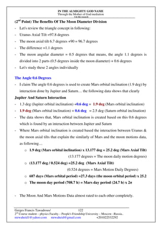 IN THE ALMIGHTY GOD NAME
Through the Mother of God mediation
I do this research
Gerges Francis Tawadrous/
2nd
Course student – physics Faculty – People's Friendship University – Moscow –Russia..
mrwaheid1@yahoo.com mrwaheid@gmail.com +201022532292
122
(2nd
Point) The Benefits Of The Moon Diameter Division
- Let's review the triangle concept in following:
- Uranus Axial Tilt =97.8 degrees
- The moon axial tilt 6.7 degrees +90 = 96.7 degrees
- The difference =1.1 degrees
- The moon angular diameter = 0.5 degrees that means, the angle 1.1 degrees is
divided into 2 parts (0.5 degrees inside the moon diameter) + 0.6 degrees
- Let's study these 2 angles individually
The Angle 0.6 Degrees
- I claim The angle 0.6 degrees is used to create Mars orbital inclination (1.9 deg) by
interaction done by Jupiter and Saturn… the following data shows that clearly
Jupiter And Saturn Interaction
- 1.3 deg (Jupiter orbital inclination) +0.6 deg = 1.9 deg (Mars orbital inclination)
- 1.9 deg (Mars orbital inclination) + 0.6 deg = 2.5 deg (Saturn orbital inclination)
- The data shows that, Mars orbital inclination is created based on this 0.6 degrees
which is found by an interaction between Jupiter and Saturn
- Where Mars orbital inclination is created based the interaction between Uranus &
the moon axial tilts that explain the similarly of Mars and the moon motions data,
as following…
o 1.9 deg (Mars orbital inclination) x 13.177 deg = 25.2 deg (Mars Axial Tilt)
(13.177 degrees = The moon daily motion degrees)
o (13.177 deg / 0.524 deg) =25.2 deg (Mars Axial Tilt)
(0.524 degrees = Mars Motion Daily Degrees)
o 687 days (Mars orbital period) =27.3 days (the moon orbital period) x 25.2
o The moon day period (708.7 h) = Mars day period (24.7 h) x 2π
- The Moon And Mars Motions Data almost rated to each other completely.
 