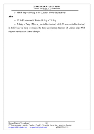 IN THE ALMIGHTY GOD NAME
Through the Mother of God mediation
I do this research
Gerges Francis Tawadrous/
2nd
Course student – physics Faculty – People's Friendship University – Moscow –Russia..
mrwaheid1@yahoo.com mrwaheid@gmail.com +201022532292
124
o 180.8 deg = 180 deg + 0.8 (Uranus orbital inclination)
Also
o 97.8 (Uranus Axial Tilt) = 90 deg + 7.8 deg
o 7.8 deg = 7 deg ( Mercury orbital inclination) + 0.8 (Uranus orbital inclination)
In following we have to discuss the basic geometrical features of Uranus angle 90.8
degrees on the moon orbital triangle,
 