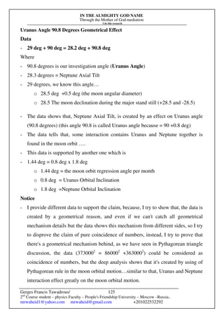 IN THE ALMIGHTY GOD NAME
Through the Mother of God mediation
I do this research
Gerges Francis Tawadrous/
2nd
Course student – physics Faculty – People's Friendship University – Moscow –Russia..
mrwaheid1@yahoo.com mrwaheid@gmail.com +201022532292
125
Uranus Angle 90.8 Degrees Geometrical Effect
Data
- 29 deg + 90 deg = 28.2 deg + 90.8 deg
Where
- 90.8 degrees is our investigation angle (Uranus Angle)
- 28.3 degrees = Neptune Axial Tilt
- 29 degrees, we know this angle…
o 28.5 deg +0.5 deg (the moon angular diameter)
o 28.5 The moon declination during the major stand still (+28.5 and -28.5)
- The data shows that, Neptune Axial Tilt, is created by an effect on Uranus angle
(90.8 degrees) (this angle 90.8 is called Uranus angle because = 90 +0.8 deg)
- The data tells that, some interaction contains Uranus and Neptune together is
found in the moon orbit ….
- This data is supported by another one which is
- 1.44 deg = 0.8 deg x 1.8 deg
o 1.44 deg = the moon orbit regression angle per month
o 0.8 deg = Uranus Orbital Inclination
o 1.8 deg =Neptune Orbital Inclination
Notice
- I provide different data to support the claim, because, I try to show that, the data is
created by a geometrical reason, and even if we can't catch all geometrical
mechanism details but the data shows this mechanism from different sides, so I try
to disprove the claim of pure coincidence of numbers, instead, I try to prove that
there's a geometrical mechanism behind, as we have seen in Pythagorean triangle
discussion, the data (3730002
= 860002
+3630002
) could be considered as
coincidence of numbers, but the deep analysis shows that it's created by using of
Pythagorean rule in the moon orbital motion…similar to that, Uranus and Neptune
interaction effect greatly on the moon orbital motion.
 