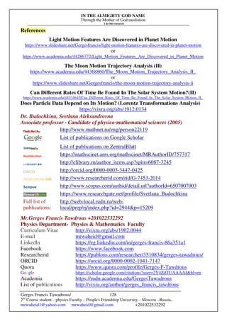 IN THE ALMIGHTY GOD NAME
Through the Mother of God mediation
I do this research
Gerges Francis Tawadrous/
2nd
Course student – physics Faculty – People's Friendship University – Moscow –Russia..
mrwaheid1@yahoo.com mrwaheid@gmail.com +201022532292
128
References
Light Motion Features Are Discovered in Planet Motion
https://www.slideshare.net/Gergesfrancis/light-motion-features-are-discovered-in-planet-motion
or
https://www.academia.edu/44286772/Light_Motion_Features_Are_Discovered_in_Planet_Motion
The Moon Motion Trajectory Analysis (II)
https://www.academia.edu/44368860/The_Moon_Motion_Trajectory_Analysis_II_
or
https://www.slideshare.net/Gergesfrancis/the-moon-motion-trajectory-analysis-ii
Can Different Rates Of Time Be Found In The Solar System Motion?(II)
https://www.academia.edu/44334645/Can_Different_Rates_Of_Time_Be_Found_In_The_Solar_System_Motion_II_
Does Particle Data Depend on Its Motion? (Lorentz Transformations Analysis)
https://vixra.org/abs/1912.0134
Dr. Budochkina, Svetlana Aleksandrovna
Associate professor - Candidate of physico-mathematical sciences (2005)
http://www.mathnet.ru/eng/person22119
List of publications on Google Scholar
List of publications on ZentralBlatt
https://mathscinet.ams.org/mathscinet/MRAuthorID/757317
http://elibrary.ru/author_items.asp?spin=6087-3245
http://orcid.org/0000-0003-3447-0425
http://www.researcherid.com/rid/G-7453-2014
http://www.scopus.com/authid/detail.url?authorId=6507007003
https://www.researchgate.net/profile/Svetlana_Budochkina
Full list of
publications:
http://web-local.rudn.ru/web-
local/prep/rj/index.php?id=2944p=15209
Mr.Gerges Francis Tawdrous +201022532292
Physics Department- Physics  Mathematics Faculty
Curriculum Vitae http://vixra.org/abs/1902.0044
E-mail mrwaheid@gmail.com
Linkedln https://eg.linkedin.com/in/gerges-francis-86a351a1
Facebook https://www.facebook.com
Researcherid https://publons.com/researcher/3510834/gerges-tawadrous/
ORCID https://orcid.org/0000-0002-1041-7147
Quora https://www.quora.com/profile/Gerges-F-Tawdrous
Google https://scholar.google.com/citations?user=2Y4ZdTUAAAAJhl=en
Academia https://rudn.academia.edu/GergesTawadrous
List of publications http://vixra.org/author/gerges_francis_tawdrous
 