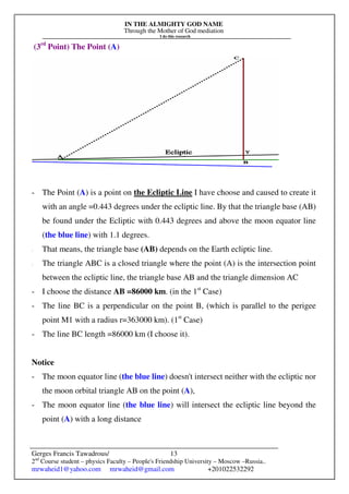 IN THE ALMIGHTY GOD NAME
Through the Mother of God mediation
I do this research
Gerges Francis Tawadrous/
2nd
Course student – physics Faculty – People's Friendship University – Moscow –Russia..
mrwaheid1@yahoo.com mrwaheid@gmail.com +201022532292
13
(3rd
Point) The Point (A)
- The Point (A) is a point on the Ecliptic Line I have choose and caused to create it
with an angle =0.443 degrees under the ecliptic line. By that the triangle base (AB)
be found under the Ecliptic with 0.443 degrees and above the moon equator line
(the blue line) with 1.1 degrees.
- That means, the triangle base (AB) depends on the Earth ecliptic line.
- The triangle ABC is a closed triangle where the point (A) is the intersection point
between the ecliptic line, the triangle base AB and the triangle dimension AC
- I choose the distance AB =86000 km. (in the 1st
Case)
- The line BC is a perpendicular on the point B, (which is parallel to the perigee
point M1 with a radius r=363000 km). (1st
Case)
- The line BC length =86000 km (I choose it).
Notice
- The moon equator line (the blue line) doesn't intersect neither with the ecliptic nor
the moon orbital triangle AB on the point (A),
- The moon equator line (the blue line) will intersect the ecliptic line beyond the
point (A) with a long distance
 
