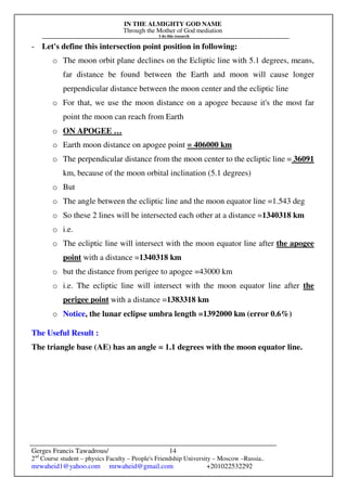 IN THE ALMIGHTY GOD NAME
Through the Mother of God mediation
I do this research
Gerges Francis Tawadrous/
2nd
Course student – physics Faculty – People's Friendship University – Moscow –Russia..
mrwaheid1@yahoo.com mrwaheid@gmail.com +201022532292
14
- Let's define this intersection point position in following:
o The moon orbit plane declines on the Ecliptic line with 5.1 degrees, means,
far distance be found between the Earth and moon will cause longer
perpendicular distance between the moon center and the ecliptic line
o For that, we use the moon distance on a apogee because it's the most far
point the moon can reach from Earth
o ON APOGEE …
o Earth moon distance on apogee point = 406000 km
o The perpendicular distance from the moon center to the ecliptic line = 36091
km, because of the moon orbital inclination (5.1 degrees)
o But
o The angle between the ecliptic line and the moon equator line =1.543 deg
o So these 2 lines will be intersected each other at a distance =1340318 km
o i.e.
o The ecliptic line will intersect with the moon equator line after the apogee
point with a distance =1340318 km
o but the distance from perigee to apogee =43000 km
o i.e. The ecliptic line will intersect with the moon equator line after the
perigee point with a distance =1383318 km
o Notice, the lunar eclipse umbra length =1392000 km (error 0.6%)
The Useful Result :
The triangle base (AE) has an angle = 1.1 degrees with the moon equator line.
 