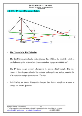 IN THE ALMIGHTY GOD NAME
Through the Mother of God mediation
I do this research
Gerges Francis Tawadrous/
2nd
Course student – physics Faculty – People's Friendship University – Moscow –Russia..
mrwaheid1@yahoo.com mrwaheid@gmail.com +201022532292
16
2-2-2 The 2nd
Case (The Apogee Point).
- The Change Is In The Following:
- The line BC is perpendicular on the triangle Base (AE) on the point (D) which is
parallel to the point (Apogee) of the moon motion. (apogee r =406000 km).
- The 2nd
Case causes no more changes in the moon orbital triangle. The only
change is that, the perpendicular line position is changed from perigee point (in the
1st
Case) to the apogee point (in this 2nd
Case).
- In following we should discuss the changed data in the triangle as a result to
change the line BC position.
 