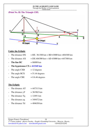 IN THE ALMIGHTY GOD NAME
Through the Mother of God mediation
I do this research
Gerges Francis Tawadrous/
2nd
Course student – physics Faculty – People's Friendship University – Moscow –Russia..
mrwaheid1@yahoo.com mrwaheid@gmail.com +201022532292
18
(Point No. II) The Triangle CBX
Under the Ecliptic
- The distance DX = BX 361300 km + BD 43000 km =404300 km
- The distance AX = DX 404300 km + AD 43000 km =447300 km
- The line BC = 86000 km
- The hypotenuse CX = 413345 km
- The angle CXB = 12 degrees
- The angle BCX = 51.44 degrees
- The angle CBE =116.46 degrees
The Ecliptic
- The distance AT = 447313 km
- The distance yT = 361963 km
- The distance Tq = 12491 km
- The distance yq = 349472 km
- The distance Td = 404630 km
 