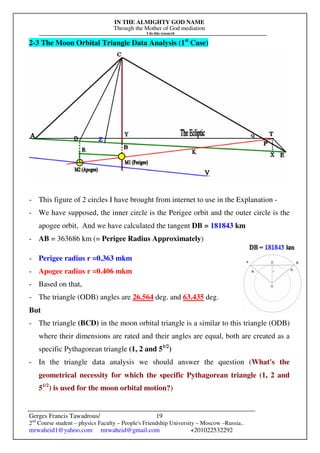 IN THE ALMIGHTY GOD NAME
Through the Mother of God mediation
I do this research
Gerges Francis Tawadrous/
2nd
Course student – physics Faculty – People's Friendship University – Moscow –Russia..
mrwaheid1@yahoo.com mrwaheid@gmail.com +201022532292
19
2-3 The Moon Orbital Triangle Data Analysis (1st
Case)
- This figure of 2 circles I have brought from internet to use in the Explanation -
- We have supposed, the inner circle is the Perigee orbit and the outer circle is the
apogee orbit, And we have calculated the tangent DB = 181843 km
- AB = 363686 km (= Perigee Radius Approximately)
- Perigee radius r =0.363 mkm
- Apogee radius r =0.406 mkm
- Based on that,
- The triangle (ODB) angles are 26.564 deg. and 63.435 deg.
But
- The triangle (BCD) in the moon orbital triangle is a similar to this triangle (ODB)
where their dimensions are rated and their angles are equal, both are created as a
specific Pythagorean triangle (1, 2 and 51/2
)
- In the triangle data analysis we should answer the question (What's the
geometrical necessity for which the specific Pythagorean triangle (1, 2 and
51/2
) is used for the moon orbital motion?)
 