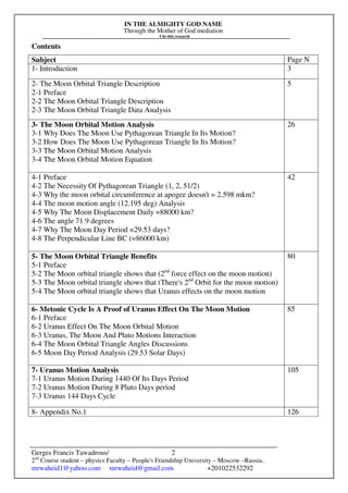 IN THE ALMIGHTY GOD NAME
Through the Mother of God mediation
I do this research
Gerges Francis Tawadrous/
2nd
Course student – physics Faculty – People's Friendship University – Moscow –Russia..
mrwaheid1@yahoo.com mrwaheid@gmail.com +201022532292
2
Contents
Subject Page N
1- Introduction 3
2- The Moon Orbital Triangle Description
2-1 Preface
2-2 The Moon Orbital Triangle Description
2-3 The Moon Orbital Triangle Data Analysis
5
3- The Moon Orbital Motion Analysis
3-1 Why Does The Moon Use Pythagorean Triangle In Its Motion?
3-2 How Does The Moon Use Pythagorean Triangle In Its Motion?
3-3 The Moon Orbital Motion Analysis
3-4 The Moon Orbital Motion Equation
26
4-1 Preface
4-2 The Necessity Of Pythagorean Triangle (1, 2, 51/2)
4-3 Why the moon orbital circumference at apogee doesn't = 2.598 mkm?
4-4 The moon motion angle (12.195 deg) Analysis
4-5 Why The Moon Displacement Daily =88000 km?
4-6 The angle 71.9 degrees
4-7 Why The Moon Day Period =29.53 days?
4-8 The Perpendicular Line BC (=86000 km)
42
5- The Moon Orbital Triangle Benefits
5-1 Preface
5-2 The Moon orbital triangle shows that (2nd
force effect on the moon motion)
5-3 The Moon orbital triangle shows that (There's 2nd
Orbit for the moon motion)
5-4 The Moon orbital triangle shows that Uranus effects on the moon motion
80
6- Metonic Cycle Is A Proof of Uranus Effect On The Moon Motion
6-1 Preface
6-2 Uranus Effect On The Moon Orbital Motion
6-3 Uranus, The Moon And Pluto Motions Interaction
6-4 The Moon Orbital Triangle Angles Discussions
6-5 Moon Day Period Analysis (29.53 Solar Days)
85
7- Uranus Motion Analysis
7-1 Uranus Motion During 1440 Of Its Days Period
7-2 Uranus Motion During 8 Pluto Days period
7-3 Uranus 144 Days Cycle
105
8- Appendix No.1 126
 