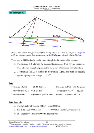 IN THE ALMIGHTY GOD NAME
Through the Mother of God mediation
I do this research
Gerges Francis Tawadrous/
2nd
Course student – physics Faculty – People's Friendship University – Moscow –Russia..
mrwaheid1@yahoo.com mrwaheid@gmail.com +201022532292
20
The Triangle BCD
- Please remember, the green line (the triangle base EA) has a n angle 1.1 degrees
with the moon equator line, and an angle 0.443 degrees with the Earth Ecliptic
- The triangle (BCD) should be the basic triangle in the moon orbit, because
1. The distance BD refers to the moon motion distance from perigee to apogee.
That tells this triangle expresses the basic part of the moon orbital motion.
2. The triangle (BCD) is similar to the triangle (ODB) and both are specific
type of Pythagorean triangle (1,2, 51/2
)
Data
- The angle (BCD) = 26.46 degrees, the angle (CDB)= 63.54 degrees
- The hypotenuse CD = 96151 km the distance AC = 121622 km
- The distance BD = 85600km (86000 km) where AD=BD =42800 km
Data Analysis
o The perimeter of triangle (BCD) = 225000 km
o Sin (5.1) x 225000 km x 2 = 40000 km (Earth Circumference)
o (5.1 degrees = The Moon Orbital Inclination).
 
