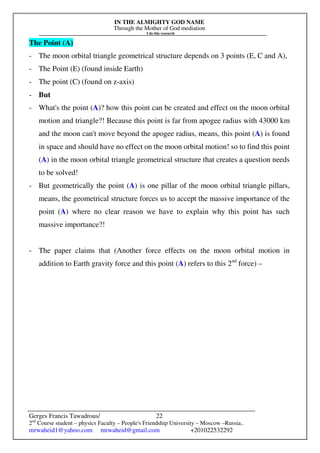 IN THE ALMIGHTY GOD NAME
Through the Mother of God mediation
I do this research
Gerges Francis Tawadrous/
2nd
Course student – physics Faculty – People's Friendship University – Moscow –Russia..
mrwaheid1@yahoo.com mrwaheid@gmail.com +201022532292
22
The Point (A)
- The moon orbital triangle geometrical structure depends on 3 points (E, C and A),
- The Point (E) (found inside Earth)
- The point (C) (found on z-axis)
- But
- What's the point (A)? how this point can be created and effect on the moon orbital
motion and triangle?! Because this point is far from apogee radius with 43000 km
and the moon can't move beyond the apogee radius, means, this point (A) is found
in space and should have no effect on the moon orbital motion! so to find this point
(A) in the moon orbital triangle geometrical structure that creates a question needs
to be solved!
- But geometrically the point (A) is one pillar of the moon orbital triangle pillars,
means, the geometrical structure forces us to accept the massive importance of the
point (A) where no clear reason we have to explain why this point has such
massive importance?!
- The paper claims that (Another force effects on the moon orbital motion in
addition to Earth gravity force and this point (A) refers to this 2nd
force) –
 
