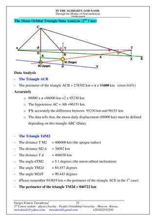 IN THE ALMIGHTY GOD NAME
Through the Mother of God mediation
I do this research
Gerges Francis Tawadrous/
2nd
Course student – physics Faculty – People's Friendship University – Moscow –Russia..
mrwaheid1@yahoo.com mrwaheid@gmail.com +201022532292
23
The Moon Orbital Triangle Data Analysis (2nd
Case)
Data Analysis
- The Triangle ACB
- The perimeter of the triangle ACB = 278302 km = π x 88600 km (error 0.6%)
Accurately
o 88000 x π =86000 km +2 x 95230 km
o The hypotenuse AC = AB =96151 km
o 1% accurately the difference between 95230 km and 96151 km
o The data tells that, the moon daily displacement (88000 km) must be defined
depending on this triangle ABC (Data).
- The Triangle TdM2
- The distance T M2 = 406000 km (the apogee radius)
- The distance M2 d = 36092 km
- The distance T d = 404630 km
- The angle dTM2 = 5.1 degrees (the moon orbital inclination)
- The angle TM2d = 84.457 degrees
- The angle M2dT = 90.443 degrees
- (Please remember 943819 km = the perimeter of the triangle ACE in the 1st
case)
- The perimeter of the triangle TM2d = 846722 km
 