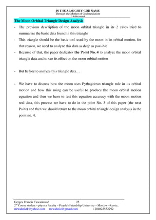 IN THE ALMIGHTY GOD NAME
Through the Mother of God mediation
I do this research
Gerges Francis Tawadrous/
2nd
Course student – physics Faculty – People's Friendship University – Moscow –Russia..
mrwaheid1@yahoo.com mrwaheid@gmail.com +201022532292
25
The Moon Orbital Triangle Design Analysis
- The previous description of the moon orbital triangle in its 2 cases tried to
summarize the basic data found in this triangle
- This triangle should be the basic tool used by the moon in its orbital motion, for
that reason, we need to analyze this data as deep as possible
- Because of that, the paper dedicates the Point No. 4 to analyze the moon orbital
triangle data and to see its effect on the moon orbital motion
- But before to analyze this triangle data…
- We have to discuss how the moon uses Pythagorean triangle rule in its orbital
motion and how this using can be useful to produce the moon orbital motion
equation and then we have to test this equation accuracy with the moon motion
real data, this process we have to do in the point No. 3 of this paper (the next
Point) and then we should return to the moon orbital triangle design analysis in the
point no. 4.
 