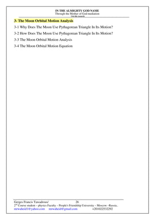 IN THE ALMIGHTY GOD NAME
Through the Mother of God mediation
I do this research
Gerges Francis Tawadrous/
2nd
Course student – physics Faculty – People's Friendship University – Moscow –Russia..
mrwaheid1@yahoo.com mrwaheid@gmail.com +201022532292
26
3- The Moon Orbital Motion Analysis
3-1 Why Does The Moon Use Pythagorean Triangle In Its Motion?
3-2 How Does The Moon Use Pythagorean Triangle In Its Motion?
3-3 The Moon Orbital Motion Analysis
3-4 The Moon Orbital Motion Equation
 