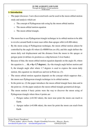 IN THE ALMIGHTY GOD NAME
Through the Mother of God mediation
I do this research
Gerges Francis Tawadrous/
2nd
Course student – physics Faculty – People's Friendship University – Moscow –Russia..
mrwaheid1@yahoo.com mrwaheid@gmail.com +201022532292
3
1- Introduction
- The paper discusses 3 new discovered tools can be used in the moon orbital motion
study and analysis which are
o The concept of Pythagorean rule using by the moon orbital motion
o The moon orbital motion equation
o The moon orbital triangle.
- The moon has to use Pythagorean triangle technique in its orbital motion to be able
to revolve around Earth in more near orbits than apogee orbit (r=0.406 mkm).
- By the moon using of Pythagorean technique, the moon orbital motion almost be
controlled by the angle (θ) where (L=88000 km cos (θ)), and this angle defines the
moon daily real displacement and the distance from the moon to the apogee or
perigee point (it defines its position as a ship between 2 river banks)
- Because of that, the moon orbital motion equation depends on the angle (θ), where
the equation is … (θ1 = θ0+ 1.7 degrees) , θ0= the triangle angle before motion and
θ1 the triangle angle after where 1.7 degrees is used to express the moon daily
motion. this equation we should use and test in Point no. (3).
- The moon orbital motion equation depends on the concept which supposes that ,
the moon uses Pythagorean triangle technique in its orbital motion.
- In the point no. (2) the paper introduces the moon orbital triangle basic data and in
the point no. (4) the paper analyzes the moon orbital triangle geometrical design.
- The moon motion 4 basic points were the way to discover the moon using of
Pythagorean triangle where these 4 points are
o Perigee radius (r=0.363 mkm), the most near point the moon can reach to
Earth.
o Apogee radius (r=0.406 mkm), the most far point the moon can reach from
Earth
 