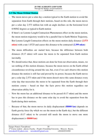 IN THE ALMIGHTY GOD NAME
Through the Mother of God mediation
I do this research
Gerges Francis Tawadrous/
2nd
Course student – physics Faculty – People's Friendship University – Moscow –Russia..
mrwaheid1@yahoo.com mrwaheid@gmail.com +201022532292
30
3-3 The Moon Orbital Motion
- The moon moves per a solar day a motion typical to the Earth motion to avoid the
separation from Earth through their motions, based on this rule, the moon moves
per a solar day 2.573 million km with an angle declines on the horizontal level
0.98562 degrees as typical to Earth motion
- If there's no Lorentz Length Contraction Phenomenon effect on the moon motion,
the moon motion trajectory would to be a parallel line to Earth Motion Trajectory,
But Lorentz Length Contraction effects on the moon motion daily distance (2.573
mkm) with a rate 1.0725 and causes this distance to be contracted (2.399 mkm)
- The moon difficulties are started here, because the difference between both
distances (0.17 mkm) will cause the moon to be separated from Earth motion
inevitably
- We should notice that, these motions are done far from our observation, means, we
see nothing of this motion distance, because the moon moves on the Earth orbital
circumference revolving around the sun, but, even if we can't observe this motion
distance the motion is still fact and proved by its power, because the Earth moves
per a solar day 2.573 mkm and if the moon doesn't move this same distance every
solar day that necessities the moon to be separated from the Earth through their
motions course – based on that- the facts prove this motion regardless our
observation ability for it.
- Now the moon has an additional distance to be passed (0.17 mkm) and the moon
has to pass this distance on the same solar day to avoid the separation from the
Earth during their motions.
- Because of that, the moon moves its daily displacement (88000 km) depends on
Earth gravity force (by which we see the moon in the Earth sky), but the different
distance (0.17 mkm) to be covered still needs the moon to move one more
displacement (= 88000 km)
 