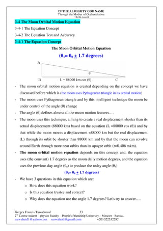 IN THE ALMIGHTY GOD NAME
Through the Mother of God mediation
I do this research
Gerges Francis Tawadrous/
2nd
Course student – physics Faculty – People's Friendship University – Moscow –Russia..
mrwaheid1@yahoo.com mrwaheid@gmail.com +201022532292
33
3-4 The Moon Orbital Motion Equation
3-4-1 The Equation Concept
3-4-2 The Equation Test and Accuracy
3-4-1 The Equation Concept
The Moon Orbital Motion Equation
(θ1= θ0 + 1.7 degrees)
- The moon orbital motion equation is created depending on the concept we have
discussed before which is (the moon uses Pythagorean triangle in its orbital motion)
- The moon uses Pythagorean triangle and by this intelligent technique the moon be
under control of the angle (θ) change
- The angle (θ) defines almost all the moon motion features.…
- The moon uses this technique, aiming to create a real displacement shorter than its
actual displacement (88000 km) based on the equation (L =88000 cos (θ)) and by
that while the moon moves a displacement =88000 km but the real displacement
(L) through its orbit be shorter than 88000 km and by that the moon can revolve
around Earth through more near orbits than its apogee orbit (r=0.406 mkm).
- The moon orbital motion equation depends on this concept and, the equation
uses (the constant) 1.7 degrees as the moon daily motion degrees, and the equation
uses the previous day angle (θ0) to produce the today angle (θ1)
(θ1= θ0 + 1.7 degrees)
- We have 3 questions in this equation which are:
o How does this equation work?
o Is this equation trustee and correct?
o Why does the equation use the angle 1.7 degrees? Let's try to answer….
 