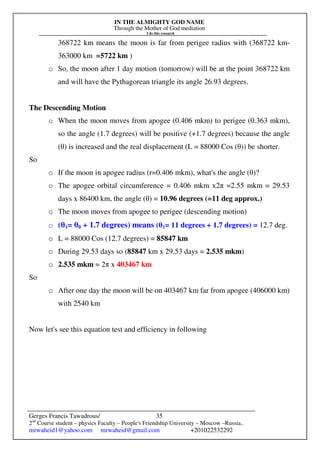 IN THE ALMIGHTY GOD NAME
Through the Mother of God mediation
I do this research
Gerges Francis Tawadrous/
2nd
Course student – physics Faculty – People's Friendship University – Moscow –Russia..
mrwaheid1@yahoo.com mrwaheid@gmail.com +201022532292
35
368722 km means the moon is far from perigee radius with (368722 km-
363000 km =5722 km )
o So, the moon after 1 day motion (tomorrow) will be at the point 368722 km
and will have the Pythagorean triangle its angle 26.93 degrees.
The Descending Motion
o When the moon moves from apogee (0.406 mkm) to perigee (0.363 mkm),
so the angle (1.7 degrees) will be positive (+1.7 degrees) because the angle
(θ) is increased and the real displacement (L = 88000 Cos (θ)) be shorter.
So
o If the moon in apogee radius (r=0.406 mkm), what's the angle (θ)?
o The apogee orbital circumference = 0.406 mkm x2π =2.55 mkm = 29.53
days x 86400 km, the angle (θ) = 10.96 degrees (=11 deg approx.)
o The moon moves from apogee to perigee (descending motion)
o (θ1= θ0 + 1.7 degrees) means (θ1= 11 degrees + 1.7 degrees) = 12.7 deg.
o L = 88000 Cos (12.7 degrees) = 85847 km
o During 29.53 days so (85847 km x 29.53 days = 2.535 mkm)
o 2.535 mkm = 2π x 403467 km
So
o After one day the moon will be on 403467 km far from apogee (406000 km)
with 2540 km
Now let's see this equation test and efficiency in following
 