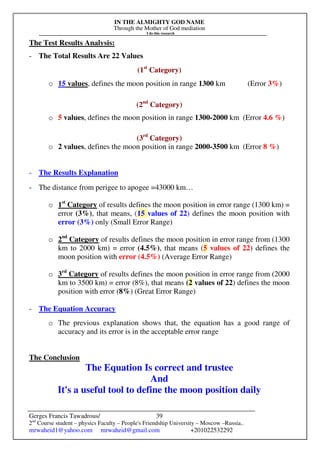IN THE ALMIGHTY GOD NAME
Through the Mother of God mediation
I do this research
Gerges Francis Tawadrous/
2nd
Course student – physics Faculty – People's Friendship University – Moscow –Russia..
mrwaheid1@yahoo.com mrwaheid@gmail.com +201022532292
39
The Test Results Analysis:
- The Total Results Are 22 Values
(1st
Category)
o 15 values, defines the moon position in range 1300 km (Error 3%)
(2nd
Category)
o 5 values, defines the moon position in range 1300-2000 km (Error 4.6 %)
(3rd
Category)
o 2 values, defines the moon position in range 2000-3500 km (Error 8 %)
- The Results Explanation
- The distance from perigee to apogee =43000 km…
o 1st
Category of results defines the moon position in error range (1300 km) =
error (3%), that means, (15 values of 22) defines the moon position with
error (3%) only (Small Error Range)
o 2nd
Category of results defines the moon position in error range from (1300
km to 2000 km) = error (4.5%), that means (5 values of 22) defines the
moon position with error (4.5%) (Average Error Range)
o 3rd
Category of results defines the moon position in error range from (2000
km to 3500 km) = error (8%), that means (2 values of 22) defines the moon
position with error (8%) (Great Error Range)
- The Equation Accuracy
o The previous explanation shows that, the equation has a good range of
accuracy and its error is in the acceptable error range
The Conclusion
The Equation Is correct and trustee
And
It's a useful tool to define the moon position daily
 