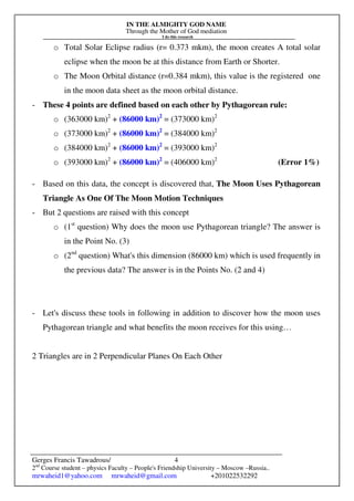 IN THE ALMIGHTY GOD NAME
Through the Mother of God mediation
I do this research
Gerges Francis Tawadrous/
2nd
Course student – physics Faculty – People's Friendship University – Moscow –Russia..
mrwaheid1@yahoo.com mrwaheid@gmail.com +201022532292
4
o Total Solar Eclipse radius (r= 0.373 mkm), the moon creates A total solar
eclipse when the moon be at this distance from Earth or Shorter.
o The Moon Orbital distance (r=0.384 mkm), this value is the registered one
in the moon data sheet as the moon orbital distance.
- These 4 points are defined based on each other by Pythagorean rule:
o (363000 km)2
+ (86000 km)2
= (373000 km)2
o (373000 km)2
+ (86000 km)2
= (384000 km)2
o (384000 km)2
+ (86000 km)2
= (393000 km)2
o (393000 km)2
+ (86000 km)2
= (406000 km)2
(Error 1%)
- Based on this data, the concept is discovered that, The Moon Uses Pythagorean
Triangle As One Of The Moon Motion Techniques
- But 2 questions are raised with this concept
o (1st
question) Why does the moon use Pythagorean triangle? The answer is
in the Point No. (3)
o (2nd
question) What's this dimension (86000 km) which is used frequently in
the previous data? The answer is in the Points No. (2 and 4)
- Let's discuss these tools in following in addition to discover how the moon uses
Pythagorean triangle and what benefits the moon receives for this using…
2 Triangles are in 2 Perpendicular Planes On Each Other
 