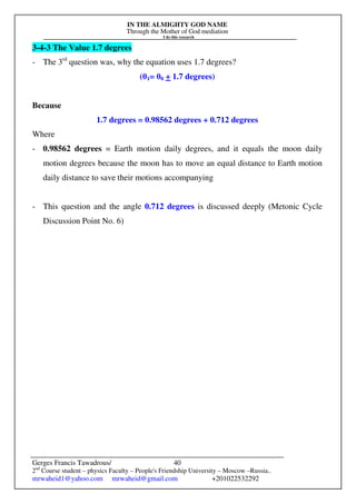 IN THE ALMIGHTY GOD NAME
Through the Mother of God mediation
I do this research
Gerges Francis Tawadrous/
2nd
Course student – physics Faculty – People's Friendship University – Moscow –Russia..
mrwaheid1@yahoo.com mrwaheid@gmail.com +201022532292
40
3-4-3 The Value 1.7 degrees
- The 3rd
question was, why the equation uses 1.7 degrees?
(θ1= θ0 + 1.7 degrees)
Because
1.7 degrees = 0.98562 degrees + 0.712 degrees
Where
- 0.98562 degrees = Earth motion daily degrees, and it equals the moon daily
motion degrees because the moon has to move an equal distance to Earth motion
daily distance to save their motions accompanying
- This question and the angle 0.712 degrees is discussed deeply (Metonic Cycle
Discussion Point No. 6)
 