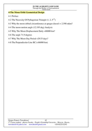 IN THE ALMIGHTY GOD NAME
Through the Mother of God mediation
I do this research
Gerges Francis Tawadrous/
2nd
Course student – physics Faculty – People's Friendship University – Moscow –Russia..
mrwaheid1@yahoo.com mrwaheid@gmail.com +201022532292
42
4-The Moon Orbit Geometrical Design
4-1 Preface
4-2 The Necessity Of Pythagorean Triangle (1, 2, 51/2
)
4-3 Why the moon orbital circumference at apogee doesn't = 2.598 mkm?
4-4 The moon motion angle (12.195 deg) Analysis
4-5 Why The Moon Displacement Daily =88000 km?
4-6 The angle 71.9 degrees
4-7 Why The Moon Day Period =29.53 days?
4-8 The Perpendicular Line BC (=86000 km)
 