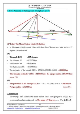 IN THE ALMIGHTY GOD NAME
Through the Mother of God mediation
I do this research
Gerges Francis Tawadrous/
2nd
Course student – physics Faculty – People's Friendship University – Moscow –Russia..
mrwaheid1@yahoo.com mrwaheid@gmail.com +201022532292
44
4-2 The Necessity of Pythagorean Triangle (1, 2, 51/2
)
(1st
Point) The Moon Motion Limits Definition
- In this moon orbital triangle I have added the line CS to create a total angle =137
degrees – based on that
(A)
- The angle ECS =137 degrees
- The distance BS = 150628 km
- The distance SA = 64628 km
- The hypotenuse CS = 173450 km
- The perimeter of the triangle BCS = 173450 +150628 +86000 = 410080 km
- The triangle perimeter (BCS) =410080 km= the apogee radius (406000 km)
(error 1%)
(B)
- The perimeter of the triangle (ACS) = 121622 + 173450 +64628 = 359700 km
- Perigee radius = 363000 km (error 1%)
A Conclusion
- The triangle BCS defines the moon motion limits from perigee to apogee by a
geometrical mechanism depends on The angle 137 degrees……. Why & How?
 