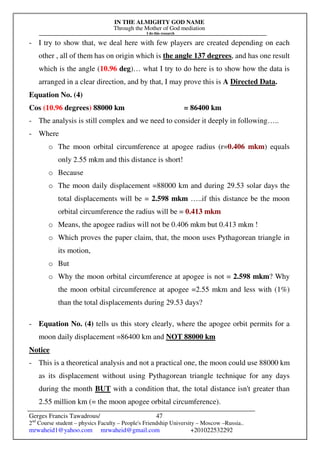 IN THE ALMIGHTY GOD NAME
Through the Mother of God mediation
I do this research
Gerges Francis Tawadrous/
2nd
Course student – physics Faculty – People's Friendship University – Moscow –Russia..
mrwaheid1@yahoo.com mrwaheid@gmail.com +201022532292
47
- I try to show that, we deal here with few players are created depending on each
other , all of them has on origin which is the angle 137 degrees, and has one result
which is the angle (10.96 deg)… what I try to do here is to show how the data is
arranged in a clear direction, and by that, I may prove this is A Directed Data.
Equation No. (4)
Cos (10.96 degrees) 88000 km = 86400 km
- The analysis is still complex and we need to consider it deeply in following…..
- Where
o The moon orbital circumference at apogee radius (r=0.406 mkm) equals
only 2.55 mkm and this distance is short!
o Because
o The moon daily displacement =88000 km and during 29.53 solar days the
total displacements will be = 2.598 mkm …..if this distance be the moon
orbital circumference the radius will be = 0.413 mkm
o Means, the apogee radius will not be 0.406 mkm but 0.413 mkm !
o Which proves the paper claim, that, the moon uses Pythagorean triangle in
its motion,
o But
o Why the moon orbital circumference at apogee is not = 2.598 mkm? Why
the moon orbital circumference at apogee =2.55 mkm and less with (1%)
than the total displacements during 29.53 days?
- Equation No. (4) tells us this story clearly, where the apogee orbit permits for a
moon daily displacement =86400 km and NOT 88000 km
Notice
- This is a theoretical analysis and not a practical one, the moon could use 88000 km
as its displacement without using Pythagorean triangle technique for any days
during the month BUT with a condition that, the total distance isn't greater than
2.55 million km (= the moon apogee orbital circumference).
 