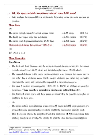 IN THE ALMIGHTY GOD NAME
Through the Mother of God mediation
I do this research
Gerges Francis Tawadrous/
2nd
Course student – physics Faculty – People's Friendship University – Moscow –Russia..
mrwaheid1@yahoo.com mrwaheid@gmail.com +201022532292
48
- Why the apogee orbital circumference doesn't equal 2.598 mkm?
- Let's analyze the moon different motions in following to see this data as clear as
possible
More Data
(A)
The moon orbital circumference at apogee point = 2.55 mkm (100 %)
The Earth moves per solar day a distance = 2.5734 mkm (101%)
The moon total displacements during 29.53 days = 2.598 mkm (102%)
Pluto motion distance during its day (153.3 h) = 2.5938 mkm (102%)
(B)
137 =95.1 x 1.44
More Discussion
Data No. A
- The first and third distances are the moon motion distances, where, it’s the moon
orbital circumference (2.55 mkm) and its total displacements (2.598 mkm)…
- The second distance is the moon motion distance also, because the moon moves
per solar day a distance equal Earth motion distance per solar day perfectly
otherwise the moon and Earth will be separated in the motions course.
- We have 3 motions are arranged in (100%, 101%, 102%) all of them are done by
the moon– There must be a geometrical mechanism behind this order-
- We deal with some gears, and these gears are required to be rated to each other to
enable to do their jobs –
- i.e.
- The moon orbital circumference at apogee (2.55 mkm) is NOT short distance, it's
created for some geometrical necessity to enable the machine of gears to work
- This discussion should be completed with the next point (4-3) because more data
analysis may help us greatly. We should do after the data discussion completion.
 
