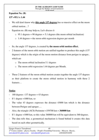IN THE ALMIGHTY GOD NAME
Through the Mother of God mediation
I do this research
Gerges Francis Tawadrous/
2nd
Course student – physics Faculty – People's Friendship University – Moscow –Russia..
mrwaheid1@yahoo.com mrwaheid@gmail.com +201022532292
49
Equation No. (B)
137 =95.1 x 1.44
- We still don't know why this angle 137 degrees has so massive effect on the moon
orbital motion…?
- Equation no. (B) may help us, Let's discuss it
o 95.1 degrees = 90 degrees + 5.1 degrees (the moon orbital inclination)
o 1.44 degrees = the moon orbit regression degrees per month
- So, the angle 137 degrees, is created by the moon orbit motion effect,
- 2 features of the moon orbit motion are unified together to produce this angle (137
degrees) which is the origin of the moon motion distance from perigee to apogee..
which are
o The moon orbital inclination 5.1 degrees
o The moon orbit regression 1.44 degrees per Month.
- These 2 features of the moon orbital motion creates together the angle 137 degrees
as their platform to create the moon orbital motion in harmony with these 2
features…
Notice
- 180 degrees -137 degrees = 43 degrees
- If 1 degree =1000 km, so
- The value 43 degrees expresses the distance 43000 km which is the distance
between Perigee and apogee….
- Also, the triangle (ACS) Perimeter =359700 km = 360000 km
- If 1 degree =1000 km, so this value 360000 km will be equivalent to 360 degrees.
- The data tells that, a geometrical mechanism is found behind it creates this data
based on each other geometrically.
 