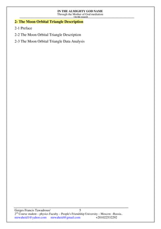 IN THE ALMIGHTY GOD NAME
Through the Mother of God mediation
I do this research
Gerges Francis Tawadrous/
2nd
Course student – physics Faculty – People's Friendship University – Moscow –Russia..
mrwaheid1@yahoo.com mrwaheid@gmail.com +201022532292
5
2- The Moon Orbital Triangle Description
2-1 Preface
2-2 The Moon Orbital Triangle Description
2-3 The Moon Orbital Triangle Data Analysis
 