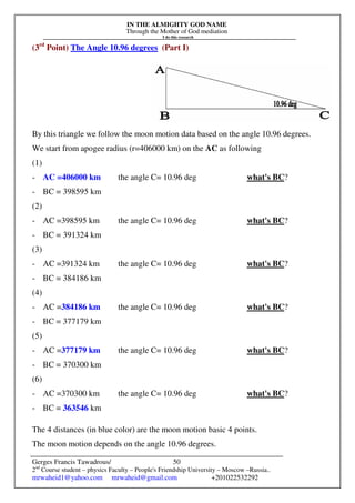 IN THE ALMIGHTY GOD NAME
Through the Mother of God mediation
I do this research
Gerges Francis Tawadrous/
2nd
Course student – physics Faculty – People's Friendship University – Moscow –Russia..
mrwaheid1@yahoo.com mrwaheid@gmail.com +201022532292
50
(3rd
Point) The Angle 10.96 degrees (Part I)
By this triangle we follow the moon motion data based on the angle 10.96 degrees.
We start from apogee radius (r=406000 km) on the AC as following
(1)
- AC =406000 km the angle C= 10.96 deg what's BC?
- BC = 398595 km
(2)
- AC =398595 km the angle C= 10.96 deg what's BC?
- BC = 391324 km
(3)
- AC =391324 km the angle C= 10.96 deg what's BC?
- BC = 384186 km
(4)
- AC =384186 km the angle C= 10.96 deg what's BC?
- BC = 377179 km
(5)
- AC =377179 km the angle C= 10.96 deg what's BC?
- BC = 370300 km
(6)
- AC =370300 km the angle C= 10.96 deg what's BC?
- BC = 363546 km
The 4 distances (in blue color) are the moon motion basic 4 points.
The moon motion depends on the angle 10.96 degrees.
 