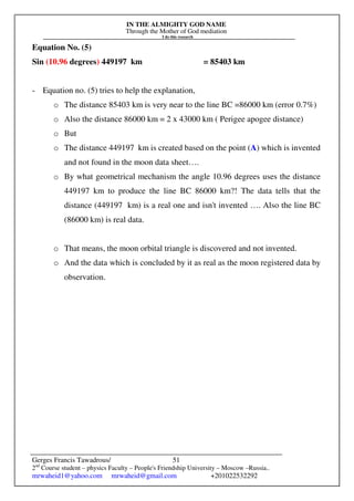 IN THE ALMIGHTY GOD NAME
Through the Mother of God mediation
I do this research
Gerges Francis Tawadrous/
2nd
Course student – physics Faculty – People's Friendship University – Moscow –Russia..
mrwaheid1@yahoo.com mrwaheid@gmail.com +201022532292
51
Equation No. (5)
Sin (10.96 degrees) 449197 km = 85403 km
- Equation no. (5) tries to help the explanation,
o The distance 85403 km is very near to the line BC =86000 km (error 0.7%)
o Also the distance 86000 km = 2 x 43000 km ( Perigee apogee distance)
o But
o The distance 449197 km is created based on the point (A) which is invented
and not found in the moon data sheet….
o By what geometrical mechanism the angle 10.96 degrees uses the distance
449197 km to produce the line BC 86000 km?! The data tells that the
distance (449197 km) is a real one and isn't invented …. Also the line BC
(86000 km) is real data.
o That means, the moon orbital triangle is discovered and not invented.
o And the data which is concluded by it as real as the moon registered data by
observation.
 