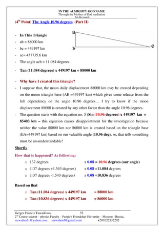 IN THE ALMIGHTY GOD NAME
Through the Mother of God mediation
I do this research
Gerges Francis Tawadrous/
2nd
Course student – physics Faculty – People's Friendship University – Moscow –Russia..
mrwaheid1@yahoo.com mrwaheid@gmail.com +201022532292
52
(4th
Point) The Angle 10.96 degrees (Part II)
- In This Triangle
- ab = 88000 km
- bc = 449197 km
- ac= 457735.6 km
- The angle acb = 11.084 degrees.
- Tan (11.084 degrees) x 449197 km = 88000 km
- Why have I created this triangle?
- I suppose that, the moon daily displacement 88000 km may be created depending
on the moon triangle base (AE =449197 km) which gives some release from the
full dependency on the angle 10.96 degrees… I try to know if the moon
displacement 88000 is created by any other factor than the angle 10.96 degrees.
- The question starts with the equation no. 5 (Sin (10.96 degrees) x 449197 km =
85403 km – this equation causes disappointment for the investigation because
neither the value 88000 km nor 86000 km is created based on the triangle base
(EA=449197 km) based on our valuable angle (10.96 deg), so, that tells something
must be un-understandable!
Shortly
How that is happened? As following:
o 137 degrees x 0.08 = 10.96 degrees (our angle)
o (137 degrees +1.543 degrees) x 0.08 =11.084 degrees
o (137 degrees -1.543 degrees) x 0.08 =10.836 degrees
Based on that
o Tan (11.084 degrees) x 449197 km = 88000 km
o Tan (10.836 degrees) x 449197 km = 86000 km
 