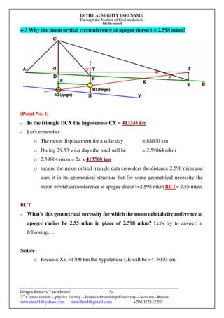 IN THE ALMIGHTY GOD NAME
Through the Mother of God mediation
I do this research
Gerges Francis Tawadrous/
2nd
Course student – physics Faculty – People's Friendship University – Moscow –Russia..
mrwaheid1@yahoo.com mrwaheid@gmail.com +201022532292
54
4-3 Why the moon orbital circumference at apogee doesn't = 2.598 mkm?
(Point No. I)
- In the triangle DCX the hypotenuse CX = 413345 km
- Let's remember
o The moon displacement for a solar day = 88000 km
o During 29.53 solar days the total will be = 2.59864 mkm
o 2.59864 mkm = 2π x 413560 km
o means, the moon orbital triangle data considers the distance 2.598 mkm and
uses it in its geometrical structure but for some geometrical necessity the
moon orbital circumference at apogee doesn't=2.598 mkm BUT= 2.55 mkm.
BUT
- What's this geometrical necessity for which the moon orbital circumference at
apogee radius be 2.55 mkm in place of 2.598 mkm? Let's try to answer in
following….
Notice
o Because XE =1700 km the hypotenuse CE will be =415000 km.
 