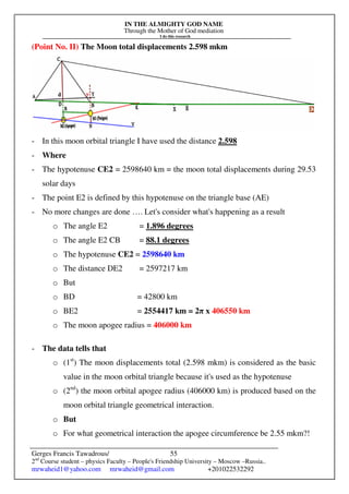 IN THE ALMIGHTY GOD NAME
Through the Mother of God mediation
I do this research
Gerges Francis Tawadrous/
2nd
Course student – physics Faculty – People's Friendship University – Moscow –Russia..
mrwaheid1@yahoo.com mrwaheid@gmail.com +201022532292
55
(Point No. II) The Moon total displacements 2.598 mkm
- In this moon orbital triangle I have used the distance 2.598
- Where
- The hypotenuse CE2 = 2598640 km = the moon total displacements during 29.53
solar days
- The point E2 is defined by this hypotenuse on the triangle base (AE)
- No more changes are done …. Let's consider what's happening as a result
o The angle E2 = 1.896 degrees
o The angle E2 CB = 88.1 degrees
o The hypotenuse CE2 = 2598640 km
o The distance DE2 = 2597217 km
o But
o BD = 42800 km
o BE2 = 2554417 km = 2π x 406550 km
o The moon apogee radius = 406000 km
- The data tells that
o (1st
) The moon displacements total (2.598 mkm) is considered as the basic
value in the moon orbital triangle because it's used as the hypotenuse
o (2nd
) the moon orbital apogee radius (406000 km) is produced based on the
moon orbital triangle geometrical interaction.
o But
o For what geometrical interaction the apogee circumference be 2.55 mkm?!
 