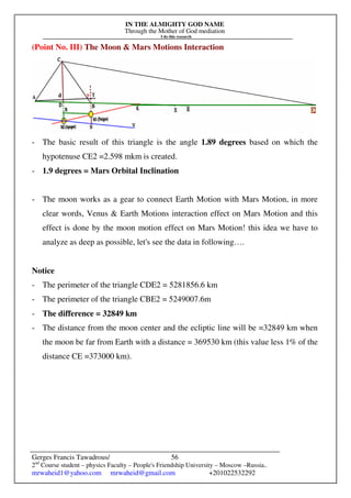 IN THE ALMIGHTY GOD NAME
Through the Mother of God mediation
I do this research
Gerges Francis Tawadrous/
2nd
Course student – physics Faculty – People's Friendship University – Moscow –Russia..
mrwaheid1@yahoo.com mrwaheid@gmail.com +201022532292
56
(Point No. III) The Moon & Mars Motions Interaction
- The basic result of this triangle is the angle 1.89 degrees based on which the
hypotenuse CE2 =2.598 mkm is created.
- 1.9 degrees = Mars Orbital Inclination
- The moon works as a gear to connect Earth Motion with Mars Motion, in more
clear words, Venus & Earth Motions interaction effect on Mars Motion and this
effect is done by the moon motion effect on Mars Motion! this idea we have to
analyze as deep as possible, let's see the data in following….
Notice
- The perimeter of the triangle CDE2 = 5281856.6 km
- The perimeter of the triangle CBE2 = 5249007.6m
- The difference = 32849 km
- The distance from the moon center and the ecliptic line will be =32849 km when
the moon be far from Earth with a distance = 369530 km (this value less 1% of the
distance CE =373000 km).
 