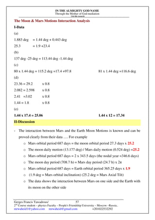 IN THE ALMIGHTY GOD NAME
Through the Mother of God mediation
I do this research
Gerges Francis Tawadrous/
2nd
Course student – physics Faculty – People's Friendship University – Moscow –Russia..
mrwaheid1@yahoo.com mrwaheid@gmail.com +201022532292
57
The Moon & Mars Motions Interaction Analysis
I-Data
(a)
1.883 deg = 1.44 deg + 0.443 deg
25.3 = 1.9 +23.4
(b)
137 deg -25 deg = 113.44 deg -1.44 deg
(c)
80 x 1.44 deg = 115.2 deg =17.4 +97.8 81 x 1.44 deg =116.6 deg
(d)
23.36 = 29.2 x 0.8
2.082 = 2.598 x 0.8
2.41 =3.02 x 0.8
1.44 = 1.8 x 0.8
(e)
1.44 x 17.4 = 25.06 1.44 x 12 = 17.34
II-Discussion
- The interaction between Mars and the Earth Moon Motions is known and can be
proved clearly from their data …. For example
o Mars orbital period 687 days = the moon orbital period 27.3 days x 25.2
o The moon daily motion (13.177 deg) / Mars daily motion (0.524 deg) =25.2
o Mars orbital period 687 days = 2 x 343.5 days (the nodal year =346.6 days)
o The moon day period (708.7 h) = Mars day period (24.7 h) x 2π
o Mars orbital period 687 days = Earth orbital period 365.25 days x 1.9
o (1.9 deg = Mars orbital inclination) (25.2 deg = Mars Axial Tilt)
o The data shows the interaction between Mars on one side and the Earth with
its moon on the other side
 