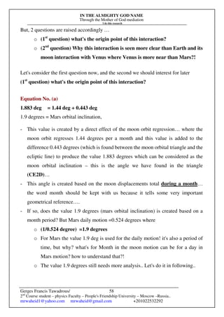 IN THE ALMIGHTY GOD NAME
Through the Mother of God mediation
I do this research
Gerges Francis Tawadrous/
2nd
Course student – physics Faculty – People's Friendship University – Moscow –Russia..
mrwaheid1@yahoo.com mrwaheid@gmail.com +201022532292
58
But, 2 questions are raised accordingly …
o (1st
question) what's the origin point of this interaction?
o (2nd
question) Why this interaction is seen more clear than Earth and its
moon interaction with Venus where Venus is more near than Mars?!
Let's consider the first question now, and the second we should interest for later
(1st
question) what's the origin point of this interaction?
Equation No. (a)
1.883 deg = 1.44 deg + 0.443 deg
1.9 degrees = Mars orbital inclination,
- This value is created by a direct effect of the moon orbit regression… where the
moon orbit regresses 1.44 degrees per a month and this value is added to the
difference 0.443 degrees (which is found between the moon orbital triangle and the
ecliptic line) to produce the value 1.883 degrees which can be considered as the
moon orbital inclination – this is the angle we have found in the triangle
(CE2D)…
- This angle is created based on the moon displacements total during a month…
the word month should be kept with us because it tells some very important
geometrical reference….
- If so, does the value 1.9 degrees (mars orbital inclination) is created based on a
month period? But Mars daily motion =0.524 degrees where
o (1/0.524 degree) =1.9 degrees
o For Mars the value 1.9 deg is used for the daily motion! it's also a period of
time, but why? what's for Month in the moon motion can be for a day in
Mars motion? how to understand that?!
o The value 1.9 degrees still needs more analysis.. Let's do it in following..
 