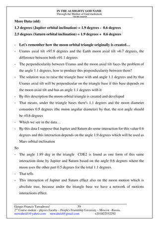 IN THE ALMIGHTY GOD NAME
Through the Mother of God mediation
I do this research
Gerges Francis Tawadrous/
2nd
Course student – physics Faculty – People's Friendship University – Moscow –Russia..
mrwaheid1@yahoo.com mrwaheid@gmail.com +201022532292
59
More Data (old)
1.3 degrees (Jupiter orbital inclination) = 1.9 degrees - 0.6 degrees
2.5 degrees (Saturn orbital inclination) = 1.9 degrees + 0.6 degrees
- Let's remember how the moon orbital triangle originally is created…
- Uranus axial tilt =97.8 degrees and the Earth moon axial tilt =6.7 degrees, the
difference between both =91.1 degrees
- The perpendicularity between Uranus and the moon axial tilt faces the problem of
the angle 1.1 degrees, how to produce this perpendicularity between them?
- The solution was to raise the triangle base with and angle 1.1 degrees and by that
Uranus axial tilt will be perpendicular on the triangle base if this base depends on
the moon axial tilt and has an angle 1.1 degrees with it
- By this description the moon orbital triangle is created and developed
- That means, under the triangle bases there's 1.1 degrees and the moon diameter
consumes 0.5 degrees (the moon angular diameter) by that, the rest angle should
be =0.6 degrees
- Which we see in the data…
- By this data I suppose that Jupiter and Saturn do some interaction for this value 0.6
degrees and this interaction depends on the angle 1.9 degrees which will be used as
Mars orbital inclination
So
- The angle 1.89 deg in the triangle CDE2 is found as one form of this same
interaction done by Jupiter and Saturn based on the angle 0.6 degrees where the
moon uses the other part 0.5 degrees for the total 1.1 degrees.
- That tells
- This interaction of Jupiter and Saturn effect also on the moon motion which is
absolute true, because under the triangle base we have a network of motions
interactions effect.
 