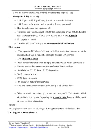 IN THE ALMIGHTY GOD NAME
Through the Mother of God mediation
I do this research
Gerges Francis Tawadrous/
2nd
Course student – physics Faculty – People's Friendship University – Moscow –Russia..
mrwaheid1@yahoo.com mrwaheid@gmail.com +201022532292
60
- To see that as deep as possible, we may remember the angle 137 deg
- 137 deg = 95.1 deg x 1.44 deg
o 95.1 degrees = 90 deg +5.1 deg (the moon orbital inclination)
o 1.44 degrees = the moon orbit regression degrees per month
o How to understand this equation…?!
o The moon daily displacement =88000 km and during a year 365.25 days the
total displacement = 32142000 km = 32.142 mkm = 2π x 5.1 mkm
o If 1 degree = 1 mkm
o 5.1 mkm will be = 5.1 degrees = the moon orbital inclination.
That means
o The equation 137 deg = 95.1 deg x 1.44 deg uses the value of a year in
multiplication with a value of a month to produce 137 degrees
o And what's this 137?!
o What result we receive if we multiply a monthly value with a year value?!
o I have a similar data to create some confidence in this analysis …
o 10747 days = 365.25 days x 29.53 days where
o 365.25 days = A year
o 29.53 days = a month
o 10747 days = Saturn Orbital Period
o It's a real interaction which is found clearly in all planets data
o What a result we have got from this analysis?! The moon orbital
circumference is created depending on a month value because of the moon
& Mars motions Interaction.
Notice
25.3 degrees = Earth axial tilt 23.4 deg + 1.9 deg Mars orbital inclination …But
25.2 degrees = Mars Axial Tilt
 