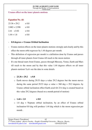 IN THE ALMIGHTY GOD NAME
Through the Mother of God mediation
I do this research
Gerges Francis Tawadrous/
2nd
Course student – physics Faculty – People's Friendship University – Moscow –Russia..
mrwaheid1@yahoo.com mrwaheid@gmail.com +201022532292
62
Uranus effect on the inner planets motions
Equation No. (d)
23.36 = 29.2 x 0.8
2.082 = 2.598 x 0.8
2.41 =3.02 x 0.8
1.44 = 1.8 x 0.8
- 0.8 degrees = Uranus Orbital Inclination
- Uranus motion effects on the inner planets motions strongly and clearly and by this
effect the moon orbit regresses by 1.44 degrees per month.
- This definition of regression per month is a definition done by Uranus and passes
through all inner planets from Uranus till reach to the moon motion
- It's one thread starts from Uranus, passes through Mercury, Venus, Earth and Mars
till reach to the moon and by that this value 1.44 degrees effects on all inner
planets motions! Let's see the data in some details
o 23.36 = 29.2 x 0.8
o Earth moves during 29.53 days a value 29.2 degrees but the moon moves
during the same period 29.53 days a value = 360 deg + 29.2 degrees, by
Uranus orbital inclination effect Earth axial tilt 23.4 deg is created based on
this value 29.2 degrees (based on a month period of motion)
o 1.44 = 1.8 x 0.8
o 1.8 deg = Neptune orbital inclination, by an effect of Uranus orbital
inclination 0.8 deg will produce 1.44 deg which is the moon regression per
month .
 