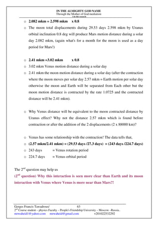 IN THE ALMIGHTY GOD NAME
Through the Mother of God mediation
I do this research
Gerges Francis Tawadrous/
2nd
Course student – physics Faculty – People's Friendship University – Moscow –Russia..
mrwaheid1@yahoo.com mrwaheid@gmail.com +201022532292
63
o 2.082 mkm = 2.598 mkm x 0.8
o The moon total displacements during 29.53 days 2.598 mkm by Uranus
orbital inclination 0.8 deg will produce Mars motion distance during a solar
day 2.082 mkm, (again what's for a month for the moon is used as a day
period for Mars!)
o 2.41 mkm =3.02 mkm x 0.8
o 3.02 mkm Venus motion distance during a solar day
o 2.41 mkm the moon motion distance during a solar day (after the contraction
where the moon moves per solar day 2.57 mkm = Earth motion per solar day
otherwise the moon and Earth will be separated from Each other but the
moon motion distance is contracted by the rate 1.0725 and the contracted
distance will be 2.41 mkm).
o Why Venus distance will be equivalent to the moon contracted distance by
Uranus effect? Why not the distance 2.57 mkm which is found before
contraction or after the addition of the 2 displacements (2 x 88000 km)?
o Venus has some relationship with the contraction! The data tells that,
o (2.57 mkm/2.41 mkm) = (29.53 days /27.3 days) = (243 days /224.7 days)
o 243 days = Venus rotation period
o 224.7 days = Venus orbital period
The 2nd
question may help us
(2nd
question) Why this interaction is seen more clear than Earth and its moon
interaction with Venus where Venus is more near than Mars?!
 