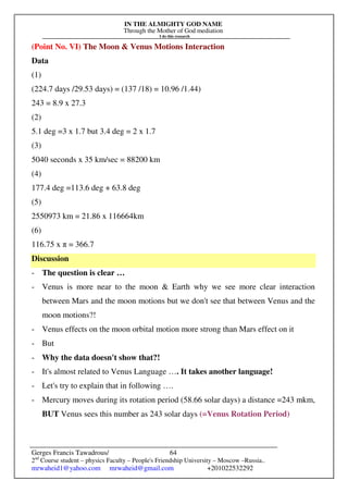 IN THE ALMIGHTY GOD NAME
Through the Mother of God mediation
I do this research
Gerges Francis Tawadrous/
2nd
Course student – physics Faculty – People's Friendship University – Moscow –Russia..
mrwaheid1@yahoo.com mrwaheid@gmail.com +201022532292
64
(Point No. VI) The Moon & Venus Motions Interaction
Data
(1)
(224.7 days /29.53 days) = (137 /18) = 10.96 /1.44)
243 = 8.9 x 27.3
(2)
5.1 deg =3 x 1.7 but 3.4 deg = 2 x 1.7
(3)
5040 seconds x 35 km/sec = 88200 km
(4)
177.4 deg =113.6 deg + 63.8 deg
(5)
2550973 km = 21.86 x 116664km
(6)
116.75 x π = 366.7
Discussion
- The question is clear …
- Venus is more near to the moon & Earth why we see more clear interaction
between Mars and the moon motions but we don't see that between Venus and the
moon motions?!
- Venus effects on the moon orbital motion more strong than Mars effect on it
- But
- Why the data doesn't show that?!
- It's almost related to Venus Language …. It takes another language!
- Let's try to explain that in following ….
- Mercury moves during its rotation period (58.66 solar days) a distance =243 mkm,
BUT Venus sees this number as 243 solar days (=Venus Rotation Period)
 
