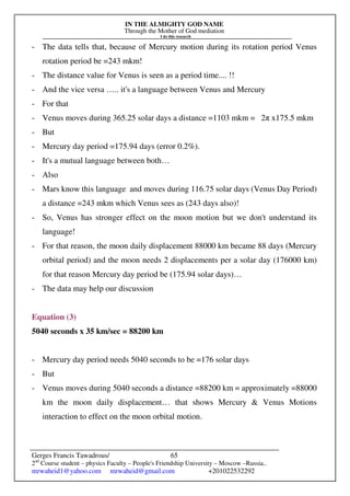 IN THE ALMIGHTY GOD NAME
Through the Mother of God mediation
I do this research
Gerges Francis Tawadrous/
2nd
Course student – physics Faculty – People's Friendship University – Moscow –Russia..
mrwaheid1@yahoo.com mrwaheid@gmail.com +201022532292
65
- The data tells that, because of Mercury motion during its rotation period Venus
rotation period be =243 mkm!
- The distance value for Venus is seen as a period time.... !!
- And the vice versa ….. it's a language between Venus and Mercury
- For that
- Venus moves during 365.25 solar days a distance =1103 mkm = 2π x175.5 mkm
- But
- Mercury day period =175.94 days (error 0.2%).
- It's a mutual language between both…
- Also
- Mars know this language and moves during 116.75 solar days (Venus Day Period)
a distance =243 mkm which Venus sees as (243 days also)!
- So, Venus has stronger effect on the moon motion but we don't understand its
language!
- For that reason, the moon daily displacement 88000 km became 88 days (Mercury
orbital period) and the moon needs 2 displacements per a solar day (176000 km)
for that reason Mercury day period be (175.94 solar days)…
- The data may help our discussion
Equation (3)
5040 seconds x 35 km/sec = 88200 km
- Mercury day period needs 5040 seconds to be =176 solar days
- But
- Venus moves during 5040 seconds a distance =88200 km = approximately =88000
km the moon daily displacement… that shows Mercury & Venus Motions
interaction to effect on the moon orbital motion.
 