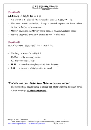 IN THE ALMIGHTY GOD NAME
Through the Mother of God mediation
I do this research
Gerges Francis Tawadrous/
2nd
Course student – physics Faculty – People's Friendship University – Moscow –Russia..
mrwaheid1@yahoo.com mrwaheid@gmail.com +201022532292
66
Equation (3)
5.1 deg =3 x 1.7 but 3.4 deg = 2 x 1.7
- We remember the question why the equation uses 1.7 deg (θ1= θ0+1.7)
- The moon orbital inclination 5.1 deg is created depends on Venus orbital
inclination 3.4 deg as the same rate ….!
- Mercury day period = 2 Mercury orbital period = 3 Mercury rotation period
- Mercury day period needs 5040 seconds to be =176 solar days
Equation (1)
(224.7 days /29.53 days) = (137 /18) = 10.96 /1.44)
- 224.7 days = Venus Orbital Period
- 29.53 days = the moon day period
- 137 deg = the original angle
- 10.96 = the valuable angle which we have discussed
- 1.44 = the moon orbit regression per month
What's the most clear effect of Venus Motion on the moon motion?
- The moon orbital circumference at apogee 2.55 mkm where the moon day period
=29.53 solar days =2.55 million seconds
 