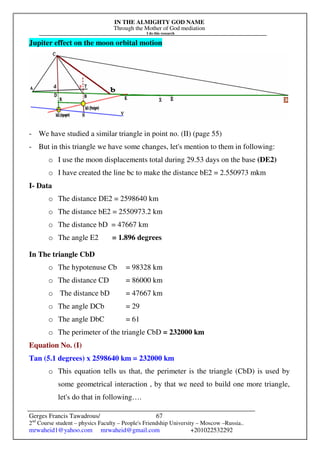 IN THE ALMIGHTY GOD NAME
Through the Mother of God mediation
I do this research
Gerges Francis Tawadrous/
2nd
Course student – physics Faculty – People's Friendship University – Moscow –Russia..
mrwaheid1@yahoo.com mrwaheid@gmail.com +201022532292
67
Jupiter effect on the moon orbital motion
- We have studied a similar triangle in point no. (II) (page 55)
- But in this triangle we have some changes, let's mention to them in following:
o I use the moon displacements total during 29.53 days on the base (DE2)
o I have created the line bc to make the distance bE2 = 2.550973 mkm
I- Data
o The distance DE2 = 2598640 km
o The distance bE2 = 2550973.2 km
o The distance bD = 47667 km
o The angle E2 = 1.896 degrees
In The triangle CbD
o The hypotenuse Cb = 98328 km
o The distance CD = 86000 km
o The distance bD = 47667 km
o The angle DCb = 29
o The angle DbC = 61
o The perimeter of the triangle CbD = 232000 km
Equation No. (I)
Tan (5.1 degrees) x 2598640 km = 232000 km
o This equation tells us that, the perimeter is the triangle (CbD) is used by
some geometrical interaction , by that we need to build one more triangle,
let's do that in following….
 