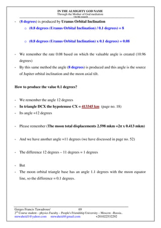 IN THE ALMIGHTY GOD NAME
Through the Mother of God mediation
I do this research
Gerges Francis Tawadrous/
2nd
Course student – physics Faculty – People's Friendship University – Moscow –Russia..
mrwaheid1@yahoo.com mrwaheid@gmail.com +201022532292
69
- (8 degrees) is produced by Uranus Orbital Inclination
o (0.8 degrees (Uranus Orbital Inclination) / 0.1 degrees) = 8
o (0.8 degrees (Uranus Orbital Inclination) x 0.1 degrees) = 0.08
- We remember the rate 0.08 based on which the valuable angle is created (10.96
degrees)
- By this same method the angle (8 degrees) is produced and this angle is the source
of Jupiter orbital inclination and the moon axial tilt.
How to produce the value 0.1 degrees?
- We remember the angle 12 degrees
- In triangle DCX the hypotenuse CX = 413345 km (page no. 18)
- Its angle =12 degrees
- Please remember (The moon total displacements 2.598 mkm =2π x 0.413 mkm)
- And we have another angle =11 degrees (we have discussed in page no. 52)
- The difference 12 degrees – 11 degrees = 1 degrees
- But
- The moon orbital triangle base has an angle 1.1 degrees with the moon equator
line, so the difference = 0.1 degrees.
 