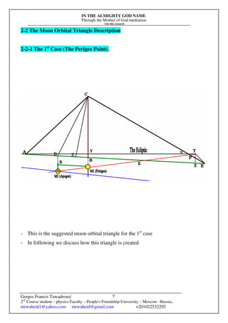 IN THE ALMIGHTY GOD NAME
Through the Mother of God mediation
I do this research
Gerges Francis Tawadrous/
2nd
Course student – physics Faculty – People's Friendship University – Moscow –Russia..
mrwaheid1@yahoo.com mrwaheid@gmail.com +201022532292
7
2-2 The Moon Orbital Triangle Description
2-2-1 The 1st
Case (The Perigee Point).
- This is the suggested moon orbital triangle for the 1st
case
- In following we discuss how this triangle is created
 
