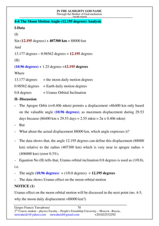 IN THE ALMIGHTY GOD NAME
Through the Mother of God mediation
I do this research
Gerges Francis Tawadrous/
2nd
Course student – physics Faculty – People's Friendship University – Moscow –Russia..
mrwaheid1@yahoo.com mrwaheid@gmail.com +201022532292
70
4-4 The Moon Motion Angle (12.195 degrees) Analysis
I-Data
(I)
Sin (12.195 degrees) x 407300 km = 88000 km
And
13.177 degrees – 0.98562 degrees = 12.195 degrees
(II)
(10.96 degrees) + 1.25 degrees =12.195 degrees
Where
13.177 degrees = the moon daily motion degrees
0.98562 degrees = Earth daily motion degrees
0.8 degrees = Uranus Orbital Inclination
II- Discussion
- The Apogee Orbit (r=0.406 mkm) permits a displacement =86400 km only based
on the valuable angle (10.96 degrees), as maximum displacement during 29.53
days because (86400 km x 29.53 days = 2.55 mkm = 2π x 0.406 mkm)
- But
- What about the actual displacement 88000 km, which angle expresses it?
- The data shows that, the angle 12.195 degrees can define this displacement (88000
km) relative to the radius (407300 km) which is very near to apogee radius =
(406000 km) (error 0.3%).
- Equation No (II) tells that, Uranus orbital inclination 0.8 degrees is used as (1/0.8),
i.e.
- The angle (10.96 degrees) + (1/0.8 degrees) = 12.195 degrees
- The data shows Uranus effect on the moon orbital motion
NOTICE (1)
Uranus effect on the moon orbital motion will be discussed in the next point (no. 4-5,
why the moon daily displacement =88000 km?)
 